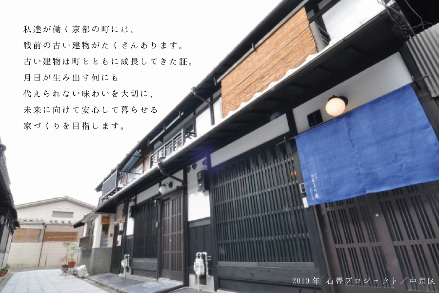 私たちが働く京都の町には、戦前の古い建物がたくさんあります。古い建物は町とともに成長してきた証。月日が生み出す何にも代えられない味わいを大切に、未来に向けて安心して暮らせる家づくりを目指します。