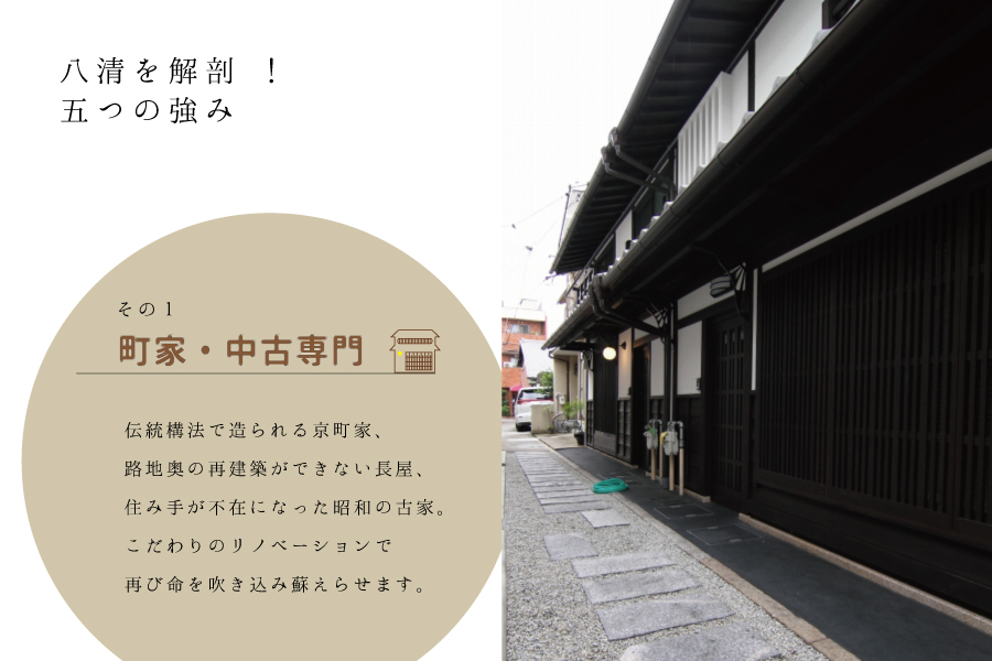 八清を解剖！五つの強み　その１　町家・中古専門　京都市内にある戦前の住宅＝京町家やれとろな中古住宅に取扱いを特化。老朽化の進んだ古家も、私たちにとっては宝物。そしてこだわりのリノベーションで付加価値をつけお客様へご提供致します。