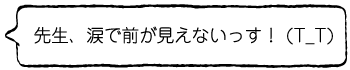 先生、涙で前が見えないっす！