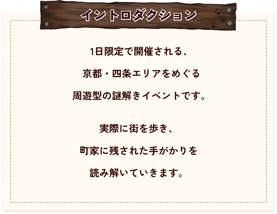 【イントロダクション】1日限定で開催される、京都・四条エリアをめぐる周遊型の謎解きイベントです。実際に街を歩き、町家に残された手がかりを読み解いていきます。