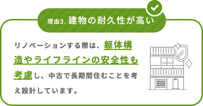 理由3. 建物の耐久性が高い リノベーションする際は、躯体構造やライフラインの安全性も考慮し、中古で長期間住むことを考え設計しています。