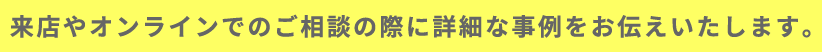 来店やオンラインでのご相談の際に詳細な事例をお伝えいたします。