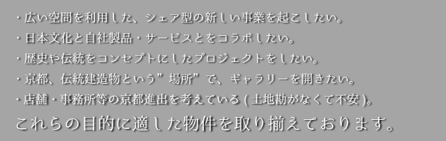 これらの目的に適した物件を取り揃えております・広い空間を利用したシェア型の新しい事業を起こしたい・日本文化と自社製品サービスとをコラボしたい・歴史や伝統をコンセプトにしたプロジェクトをしたい・京都、伝統建築物という場所でギャラリーを開きたい・店舗・事務所等の京都進出を考えている（土地勘がなくて不安）
